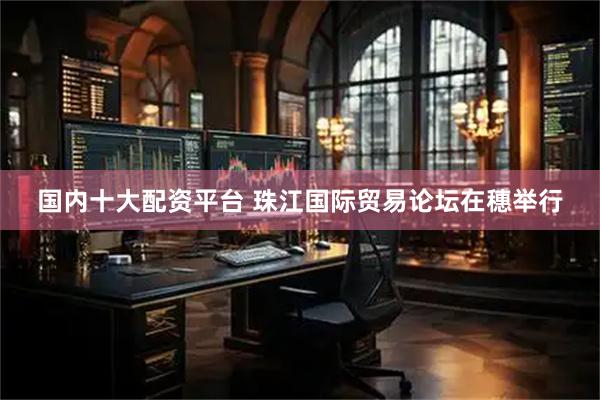 国内十大配资平台 珠江国际贸易论坛在穗举行