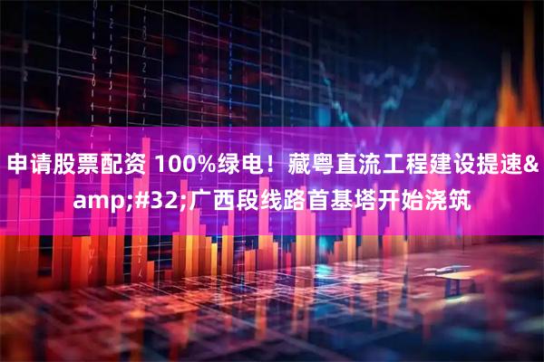申请股票配资 100%绿电！藏粤直流工程建设提速 广西段线路首基塔开始浇筑